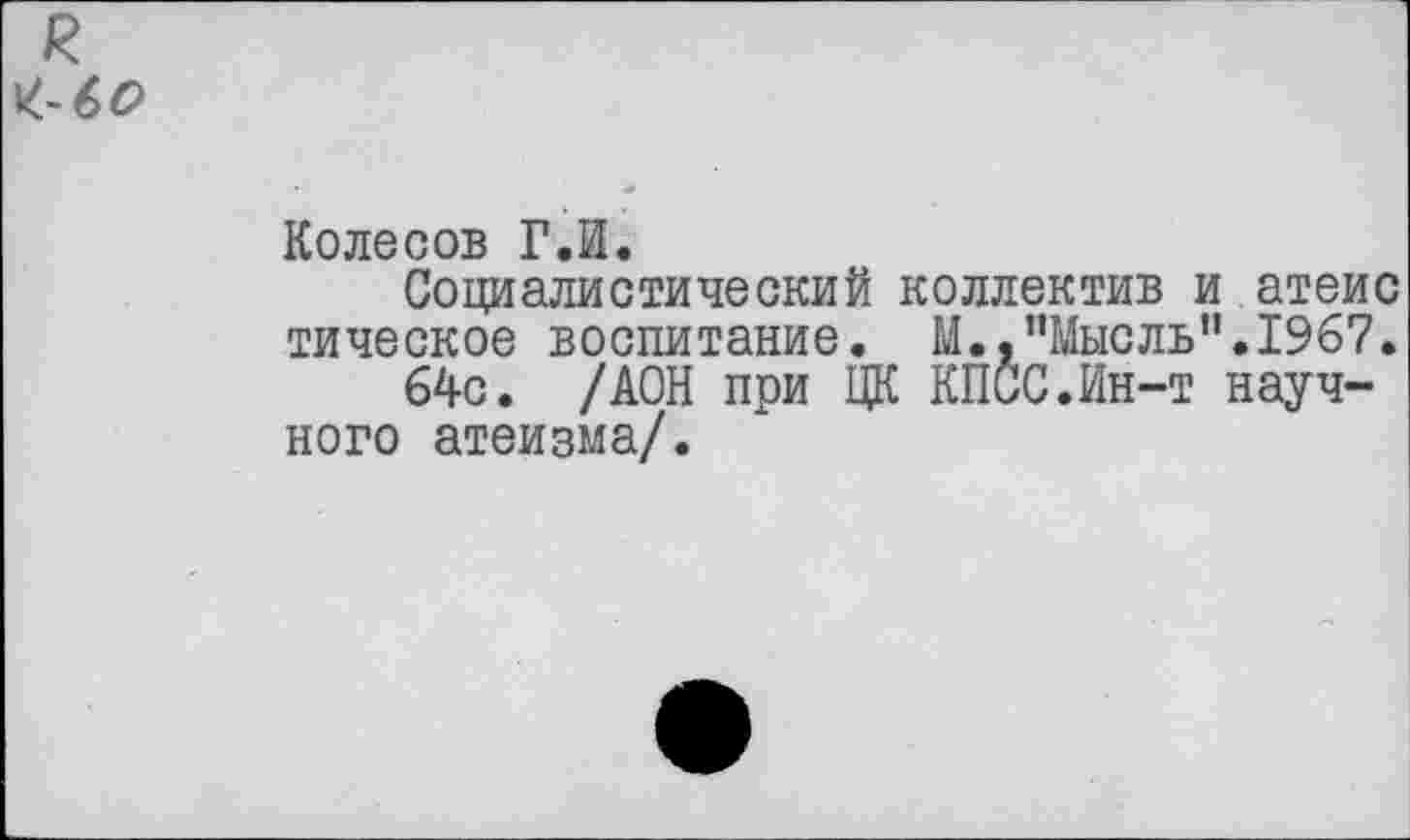 ﻿Колесов Г.И.
Социалистический коллектив и атеис тическое воспитание. М..’’Мысль’1.1967.
64с. /АОН при ЦК КПСС.Ин-т научного атеизма/.